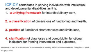 contributes in serving individuals with intellectual
and developmental disabilities as it is:
1. a unifying framework for interdisciplinary work,
2. a classification of dimensions of functioning and health,
3. profiles of functional characteristics and limitations,
4. clarification of diagnoses and comorbidity, functional
indicators for framing intervention and outcomes,
Simeonsson R. ICF-CY: A universal tool for documentation of disability. J Policy Pract Intellect Disabil. 2009 [cited 15 March
2017];6(2):70-72.
 