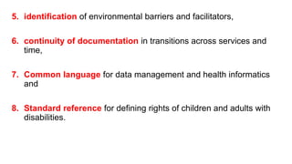 5. identification of environmental barriers and facilitators,
6. continuity of documentation in transitions across services and
time,
7. Common language for data management and health informatics
and
8. Standard reference for defining rights of children and adults with
disabilities.
 