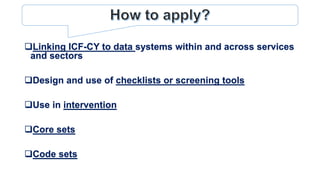 Linking ICF-CY to data systems within and across services
and sectors
Design and use of checklists or screening tools
Use in intervention
Core sets
Code sets
 