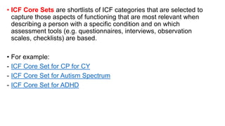 • ICF Core Sets are shortlists of ICF categories that are selected to
capture those aspects of functioning that are most relevant when
describing a person with a specific condition and on which
assessment tools (e.g. questionnaires, interviews, observation
scales, checklists) are based.
• For example:
- ICF Core Set for CP for CY
- ICF Core Set for Autism Spectrum
- ICF Core Set for ADHD
 