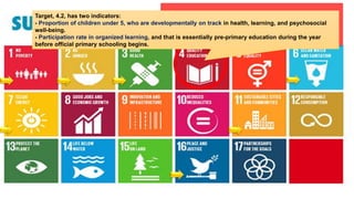 4.2 By 2030, ensure that all girls and boys have access to
quality early childhood development, care and pre-primary
education so that they are ready for primary education.
Target, 4.2, has two indicators:
- Proportion of children under 5, who are developmentally on track in health, learning, and psychosocial
well-being.
- Participation rate in organized learning, and that is essentially pre-primary education during the year
before official primary schooling begins.
 