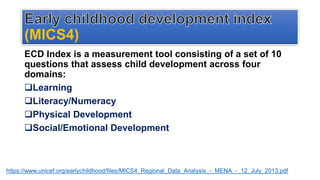 (MICS4)
ECD Index is a measurement tool consisting of a set of 10
questions that assess child development across four
domains:
Learning
Literacy/Numeracy
Physical Development
Social/Emotional Development
https://www.unicef.org/earlychildhood/files/MICS4_Regional_Data_Analysis_-_MENA_-_12_July_2013.pdf
 