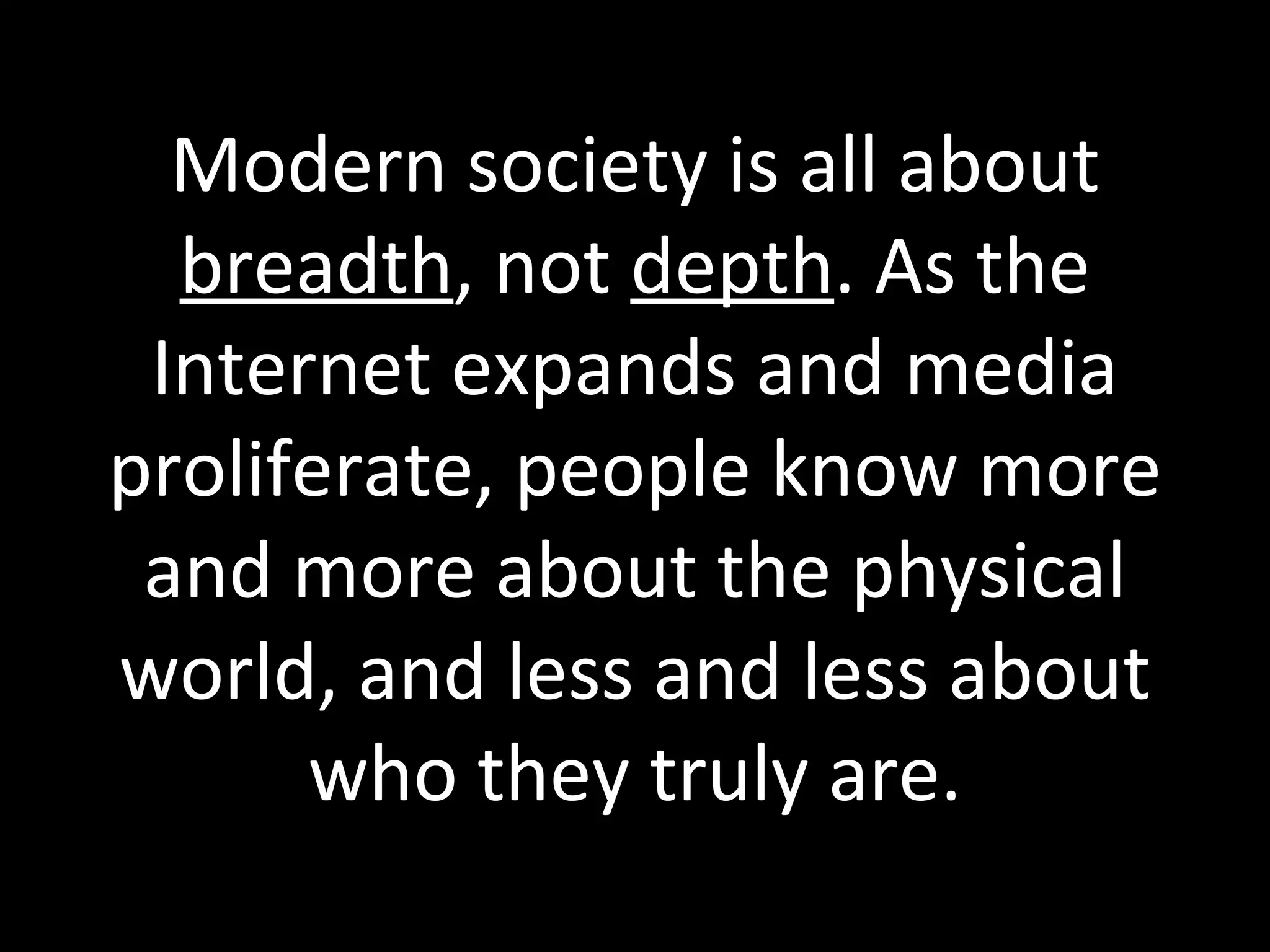 Modern society is all about  breadth , not  depth . As the Internet expands and media proliferate, people know more and more about the physical world, and less and less about who they truly are. 