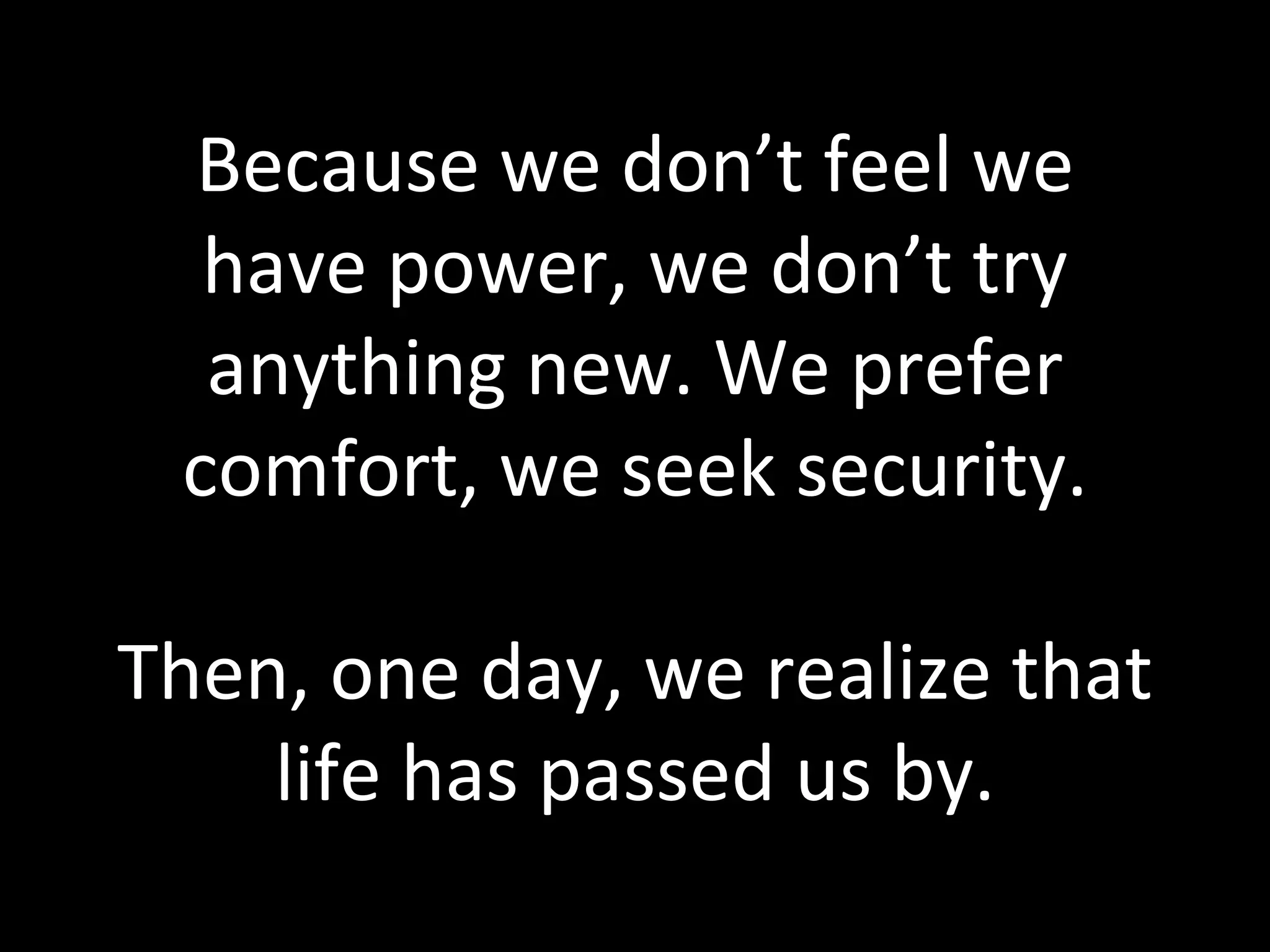 Because we don’t feel we have power, we don’t try anything new. We prefer comfort, we seek security. Then, one day, we realize that life has passed us by. 