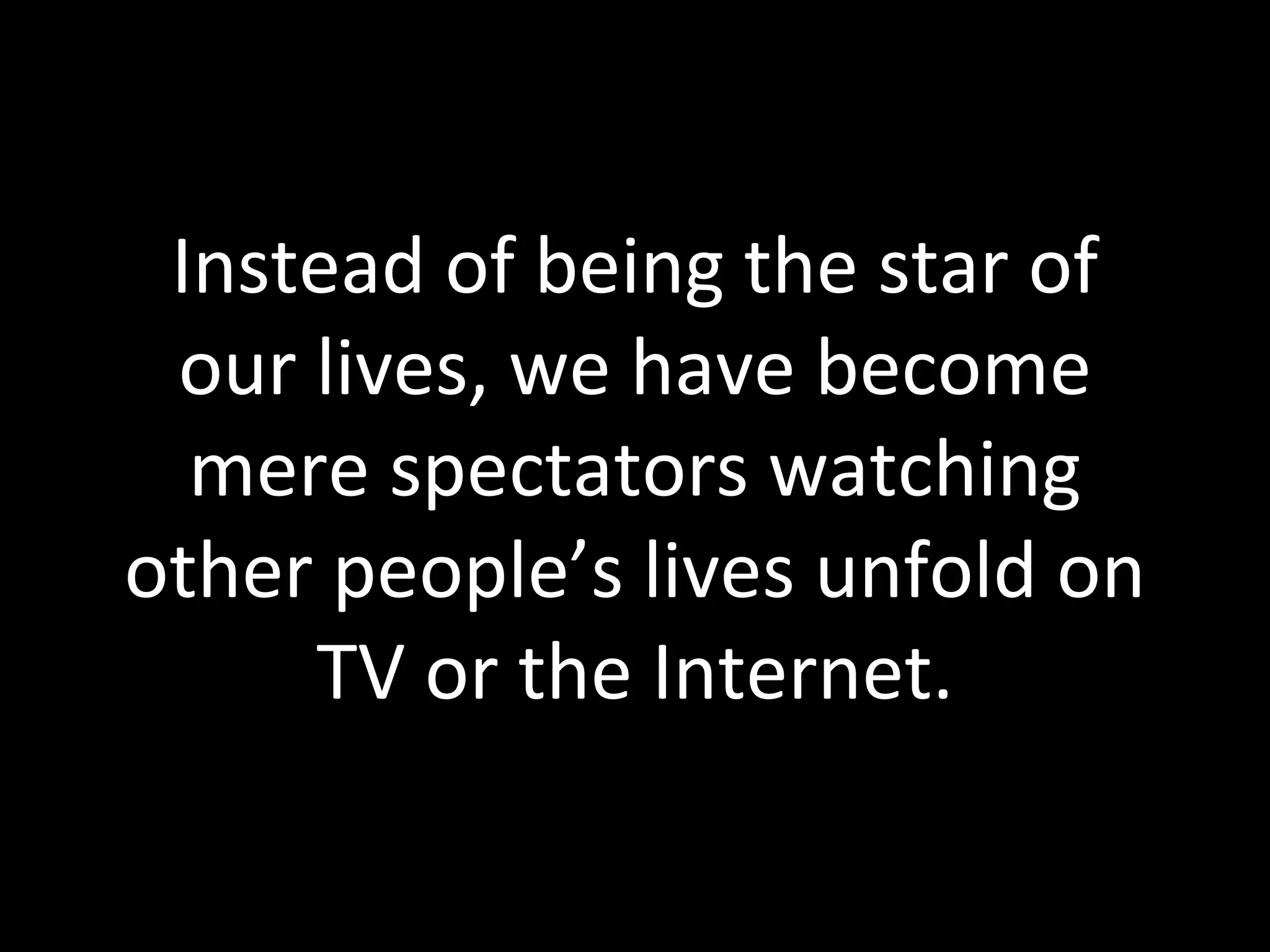Instead of being the star of our lives, we have become mere spectators watching other people’s lives unfold on TV or the Internet. 