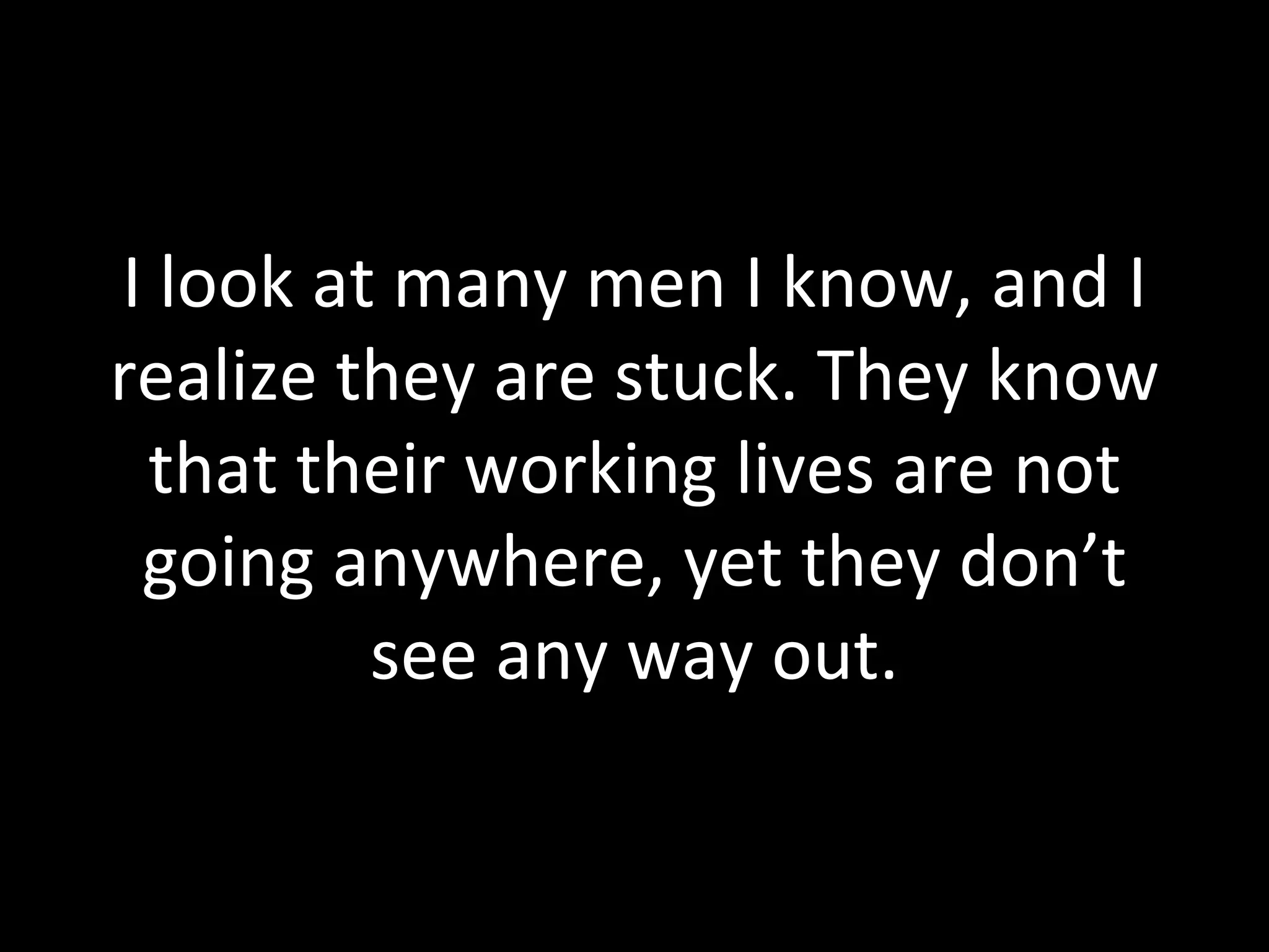 I look at many men I know, and I realize they are stuck. They know that their working lives are not going anywhere, yet they don’t see any way out. 