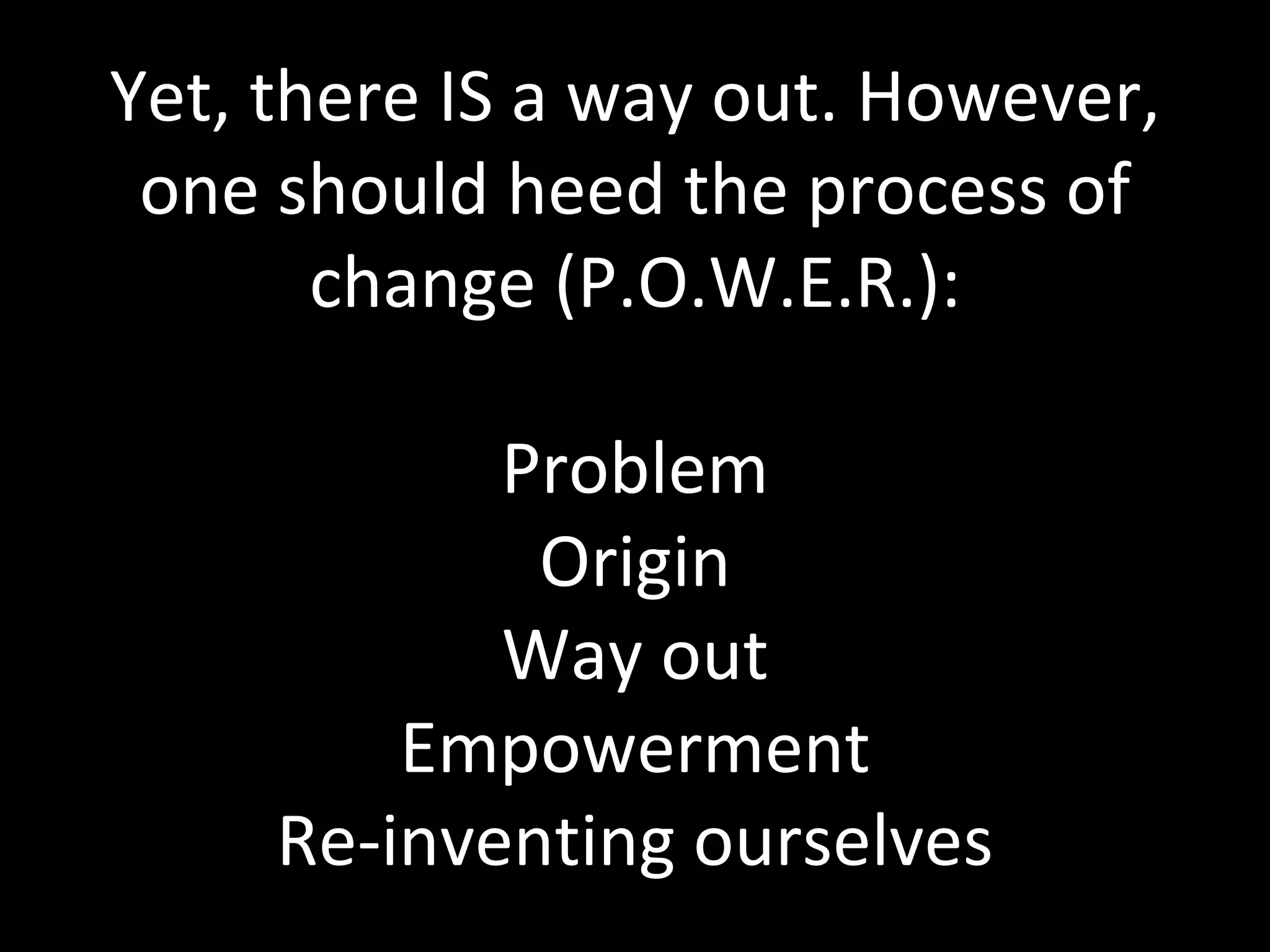 Yet, there IS a way out. However, one should heed the process of change (P.O.W.E.R.): Problem Origin Way out Empowerment Re-inventing ourselves 
