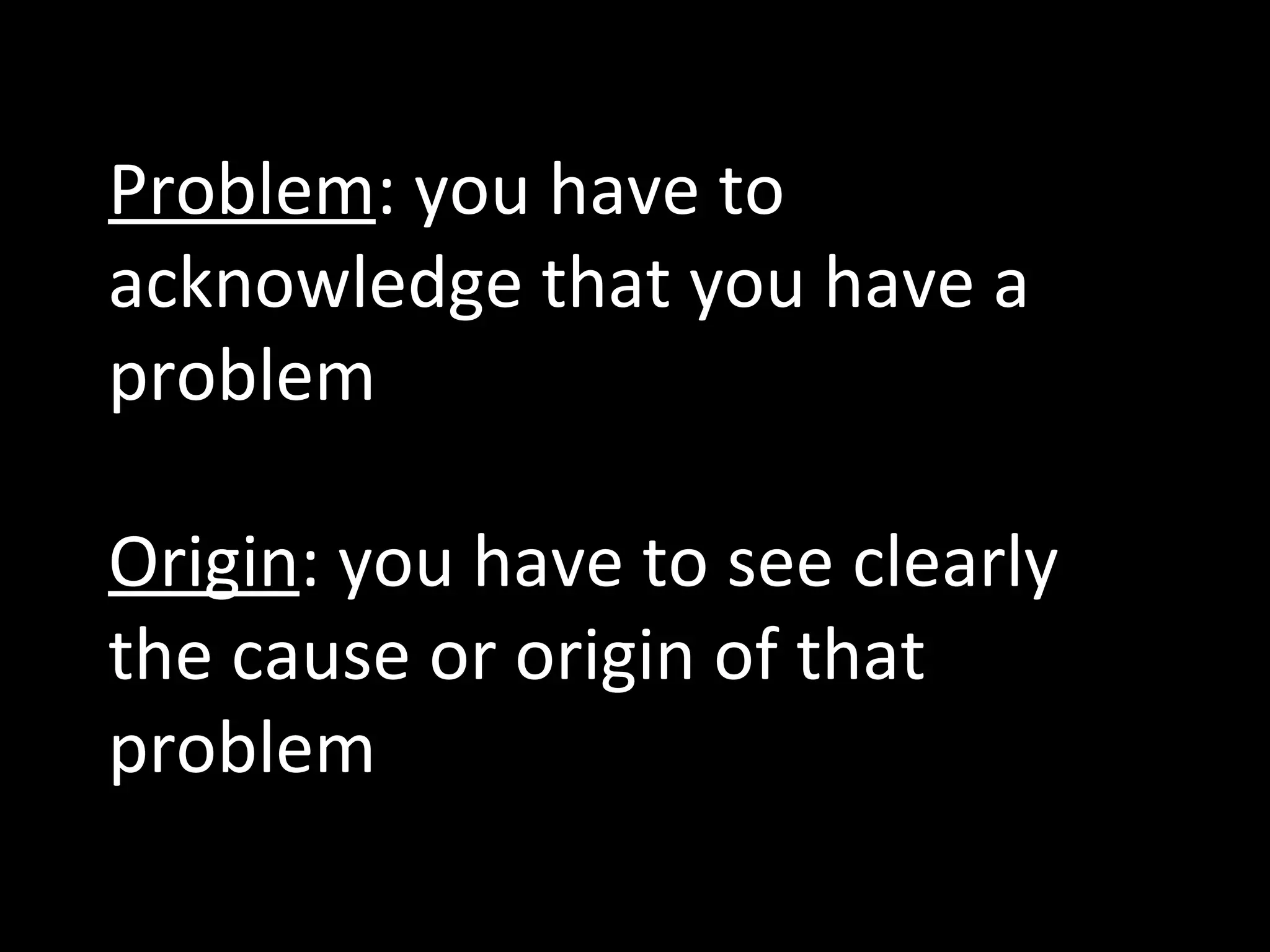 Problem : you have to acknowledge that you have a problem Origin : you have to see clearly the cause or origin of that problem 