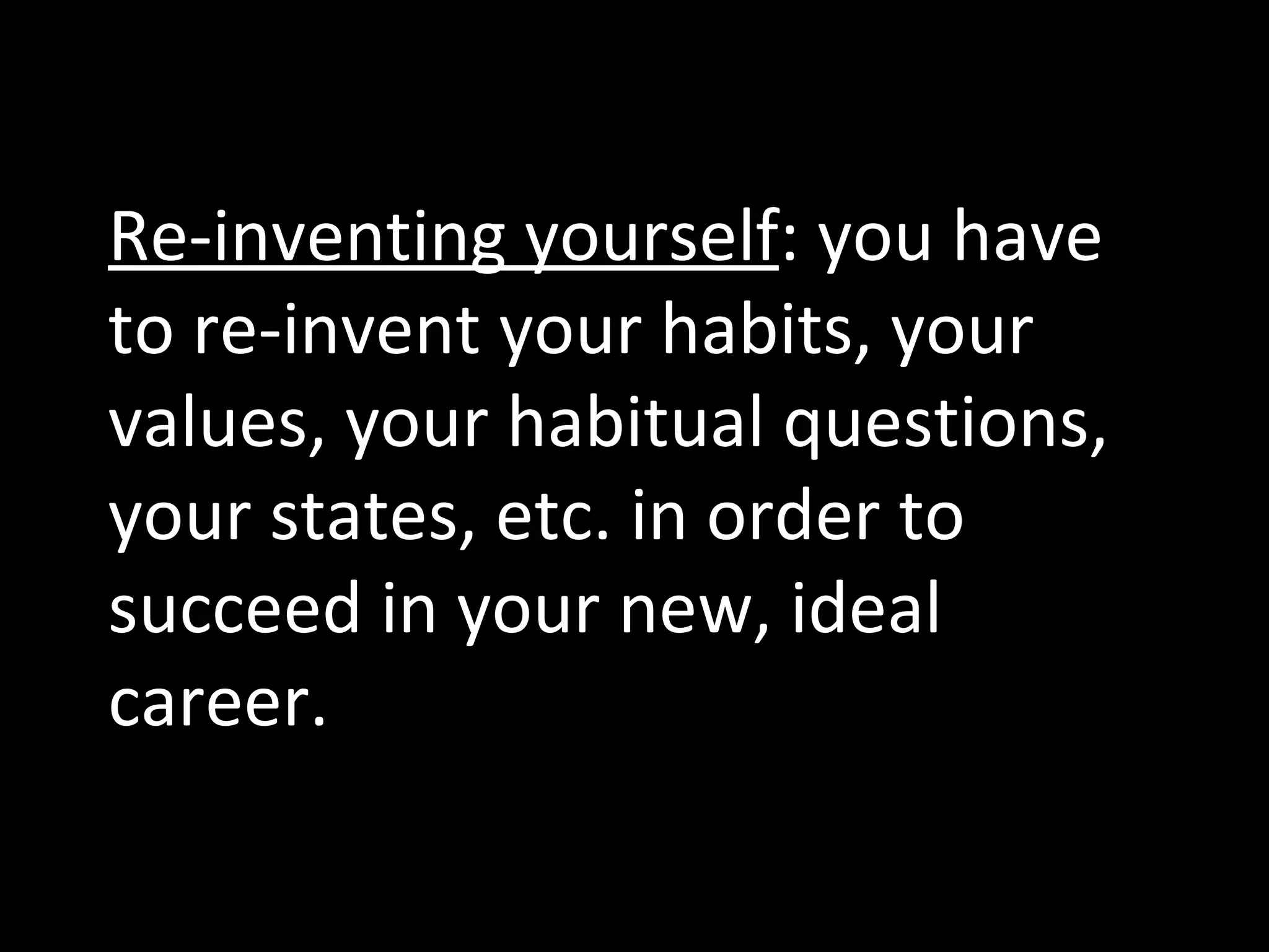 Re-inventing yourself : you have to re-invent your habits, your values, your habitual questions, your states, etc. in order to succeed in your new, ideal career. 