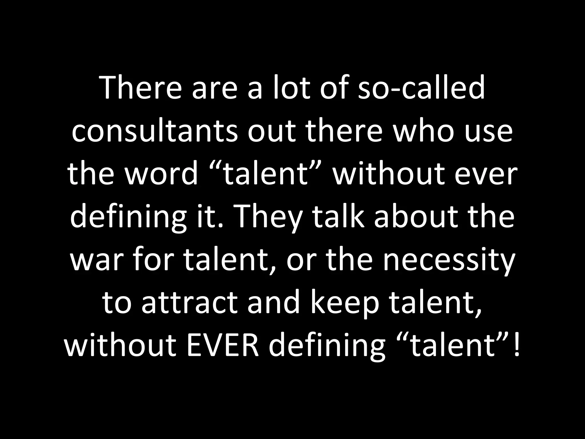 There are a lot of so-called consultants out there who use the word “talent” without ever defining it. They talk about the war for talent, or the necessity to attract and keep talent, without EVER defining “talent”! 