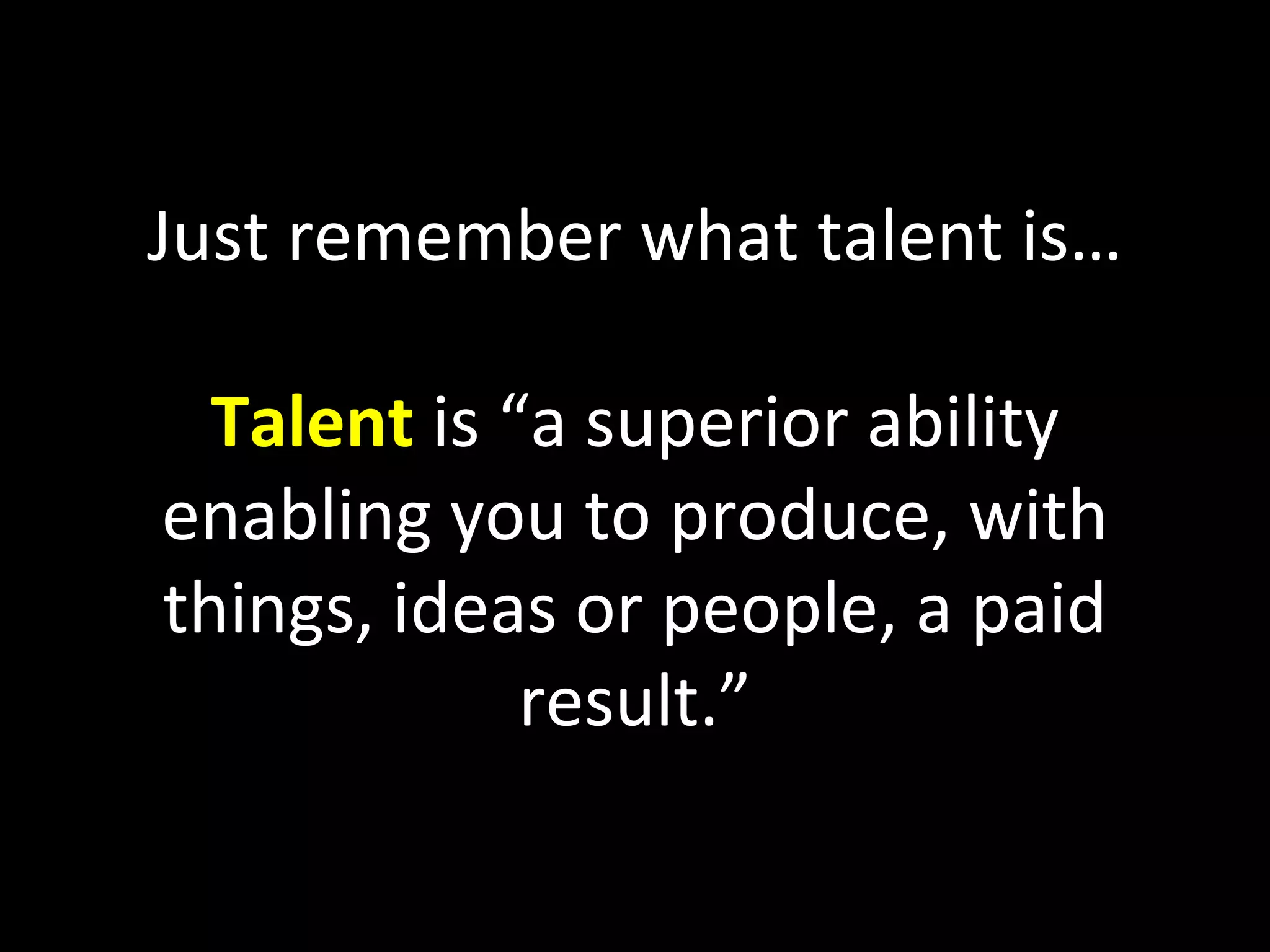 Just remember what talent is… Talent  is “a superior ability enabling you to produce, with things, ideas or people, a paid result.” 