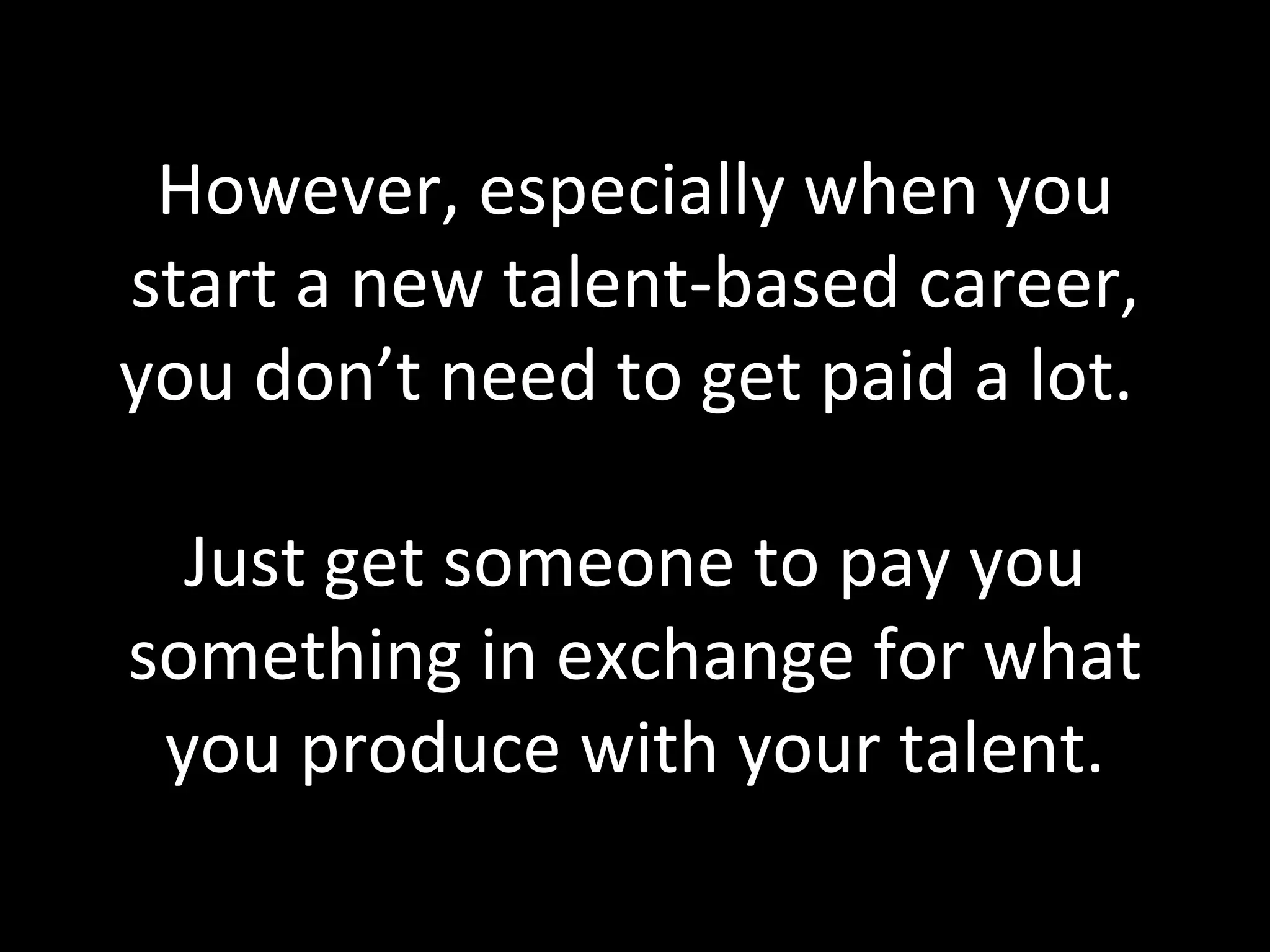 However, especially when you start a new talent-based career, you don’t need to get paid a lot.  Just get someone to pay you something in exchange for what you produce with your talent. 