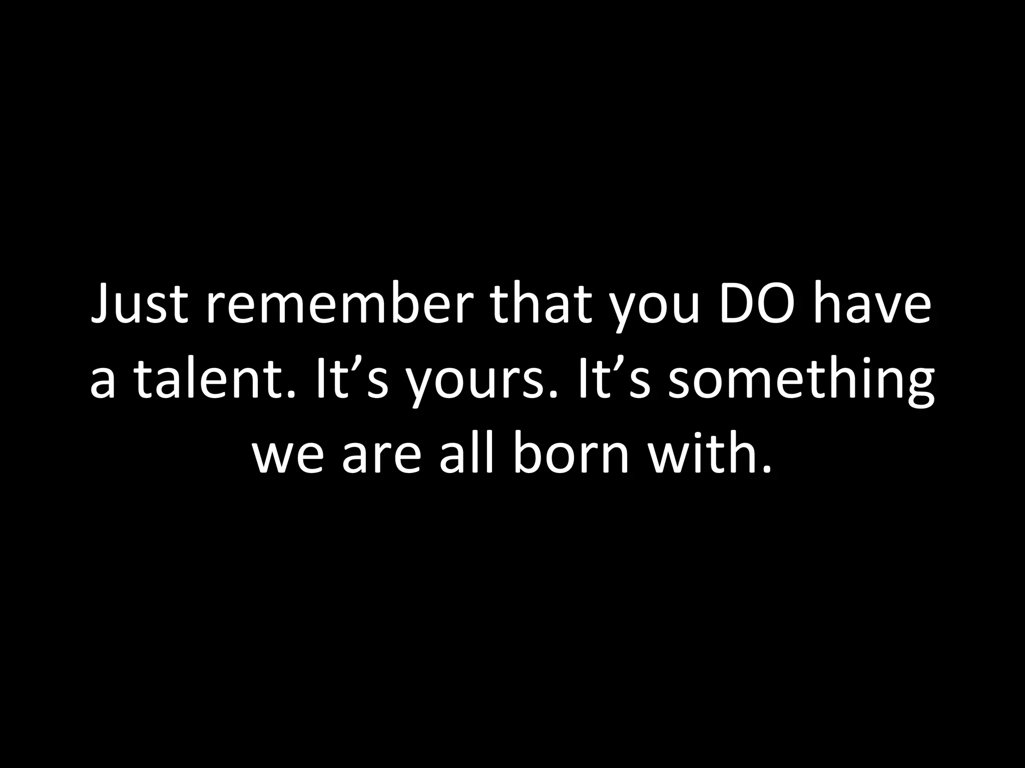 Just remember that you DO have a talent. It’s yours. It’s something we are all born with. 