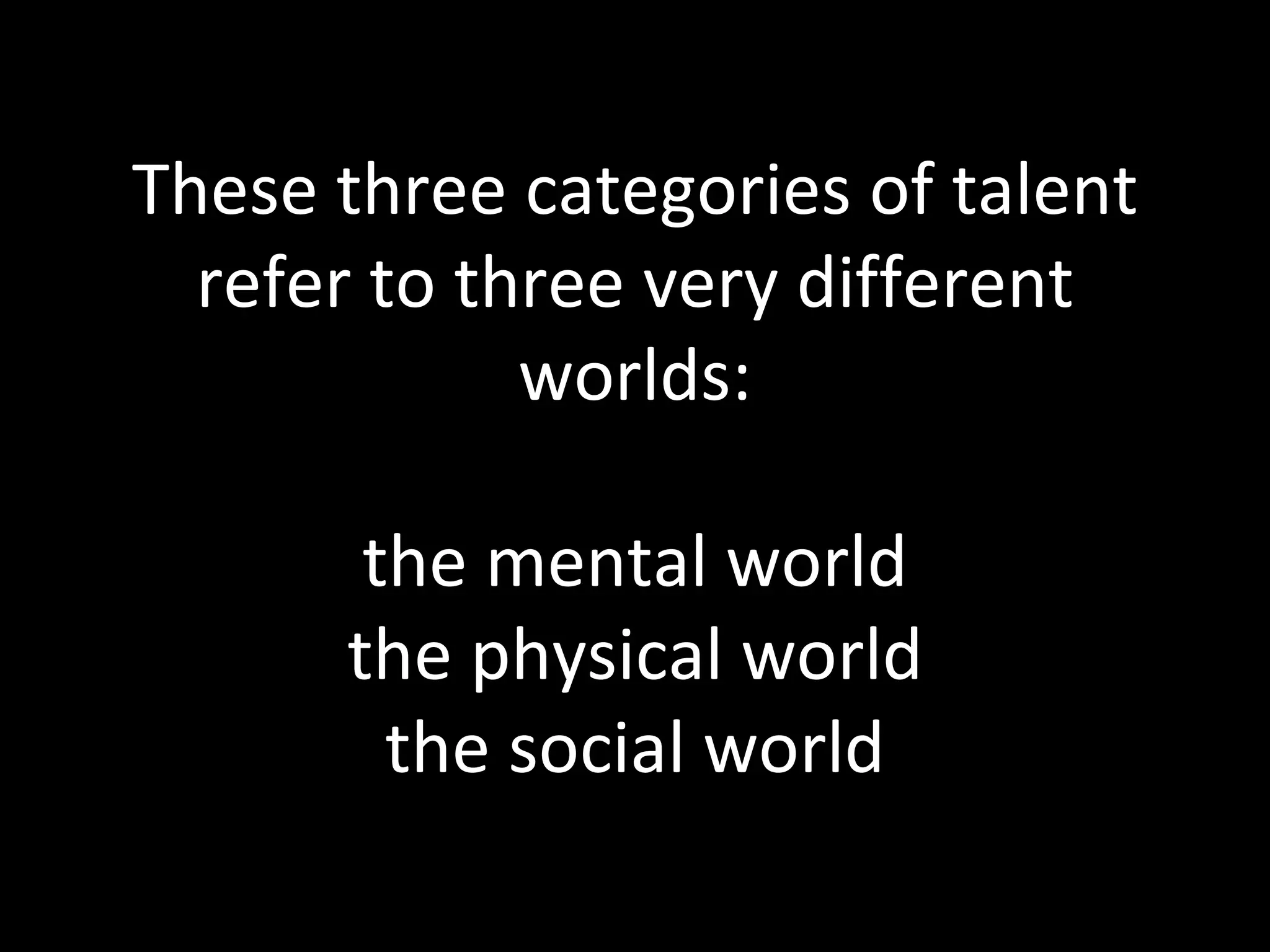 These three categories of talent refer to three very different worlds: the mental world the physical world the social world 