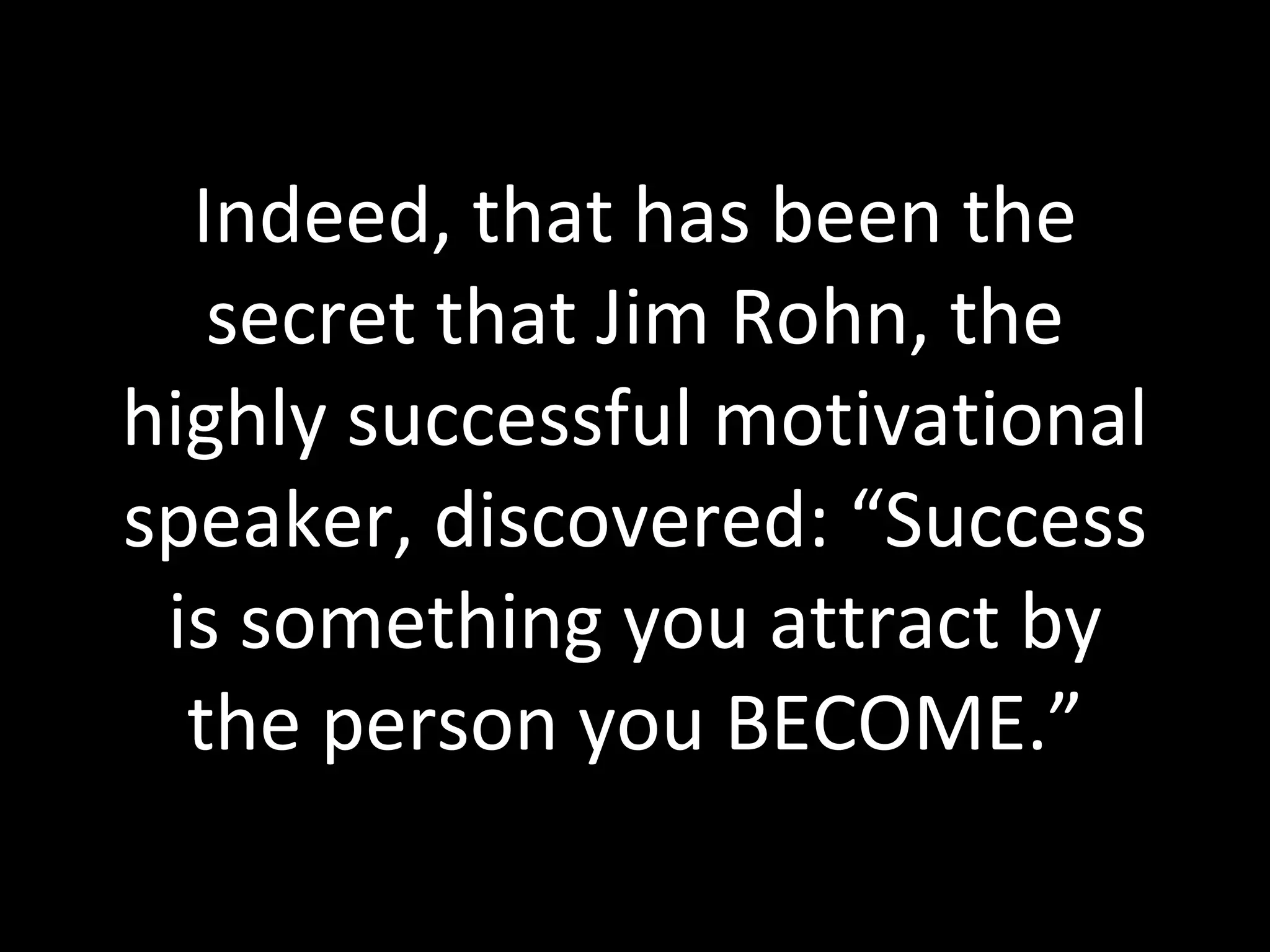 Indeed, that has been the secret that Jim Rohn, the highly successful motivational speaker, discovered: “Success is something you attract by the person you BECOME.” 