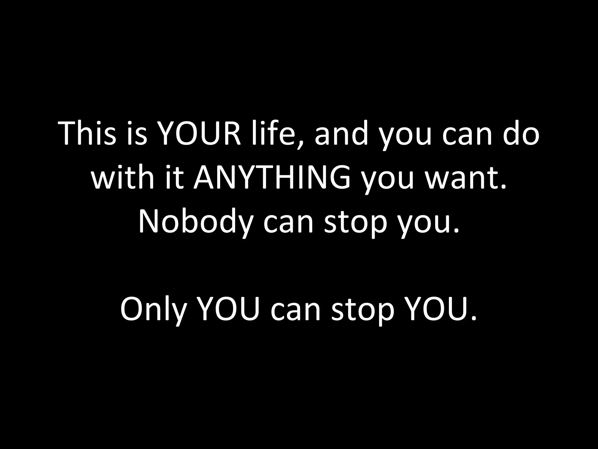 This is YOUR life, and you can do with it ANYTHING you want. Nobody can stop you. Only YOU can stop YOU. 