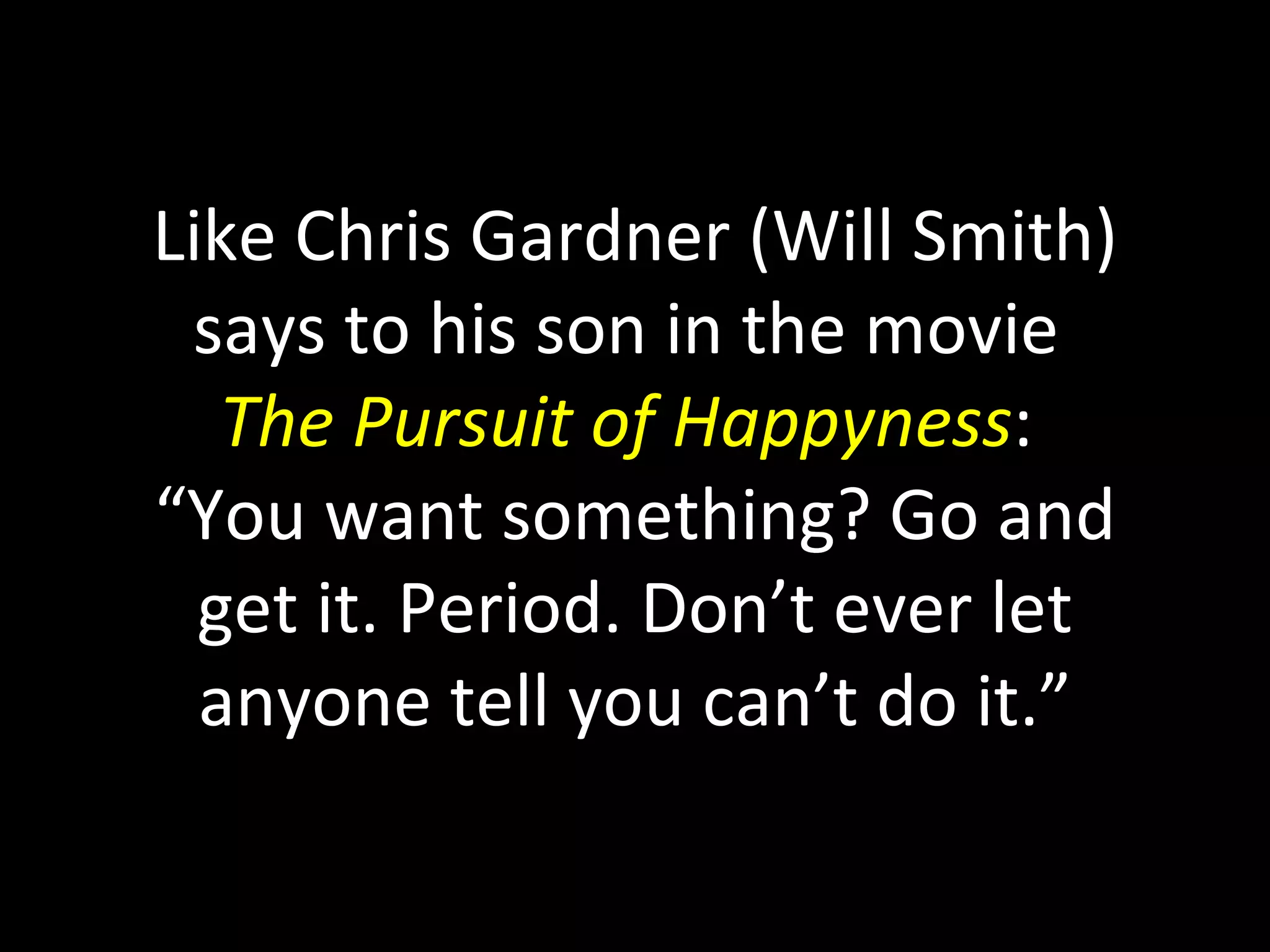 Like Chris Gardner (Will Smith) says to his son in the movie  The Pursuit of Happyness :  “You want something? Go and get it. Period. Don’t ever let anyone tell you can’t do it.” 