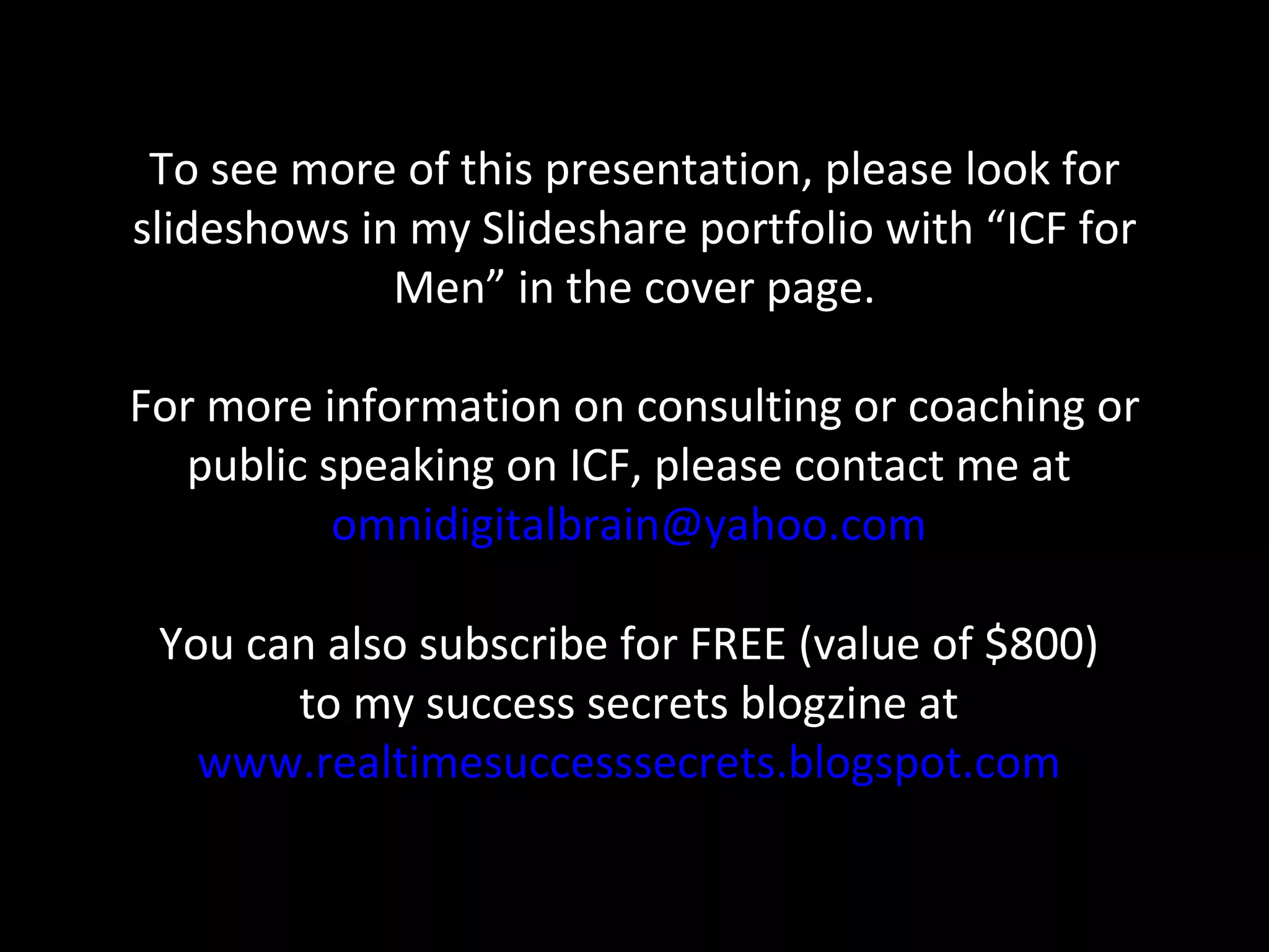 To see more of this presentation, please look for slideshows in my Slideshare portfolio with “ICF for Men” in the cover page. For more information on consulting or coaching or public speaking on ICF, please contact me at  [email_address]   You can also subscribe for FREE (value of $800)  to my success secrets blogzine at  www.realtimesuccesssecrets.blogspot.com   