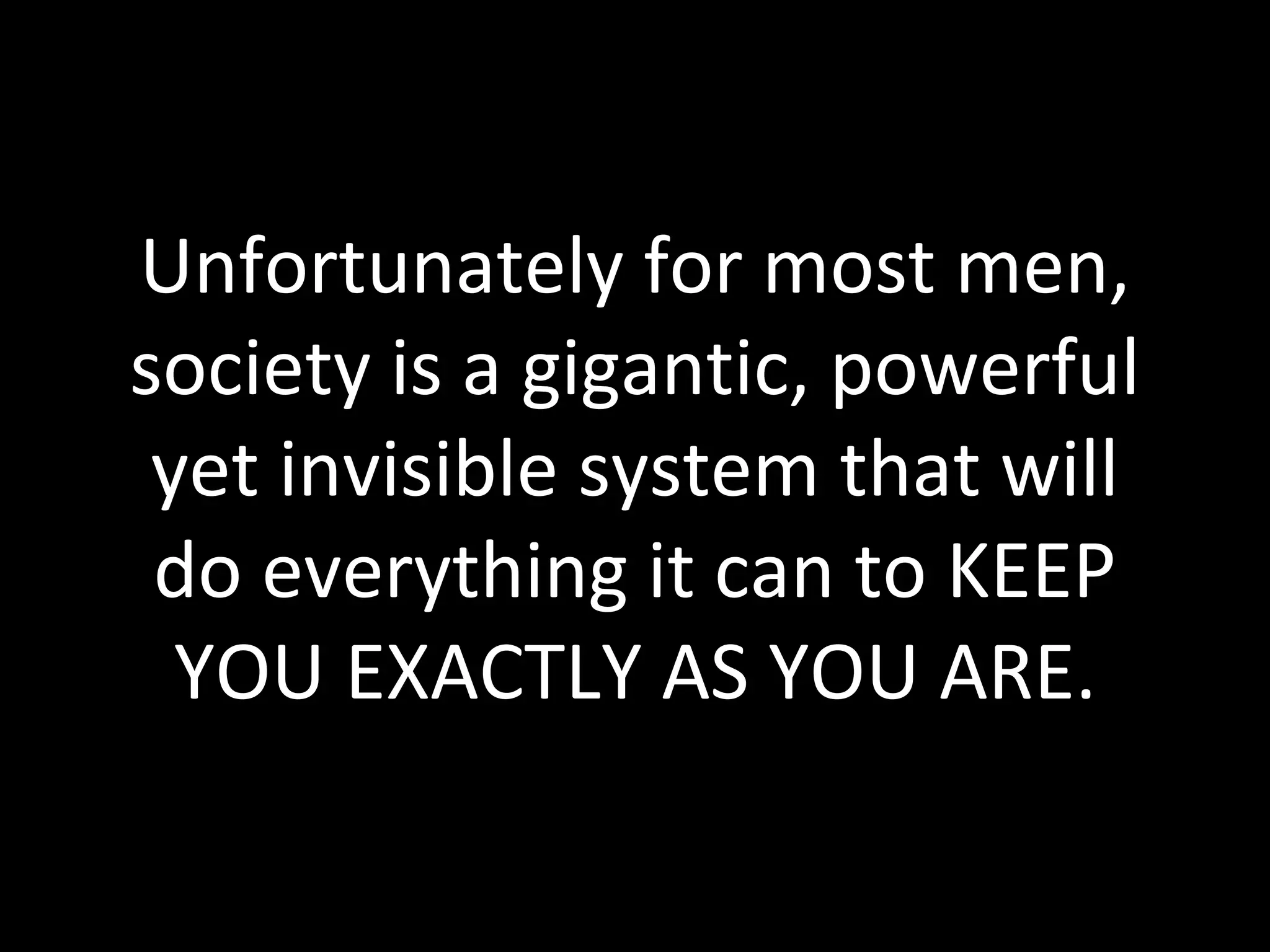 Unfortunately for most men, society is a gigantic, powerful yet invisible system that will do everything it can to KEEP YOU EXACTLY AS YOU ARE. 