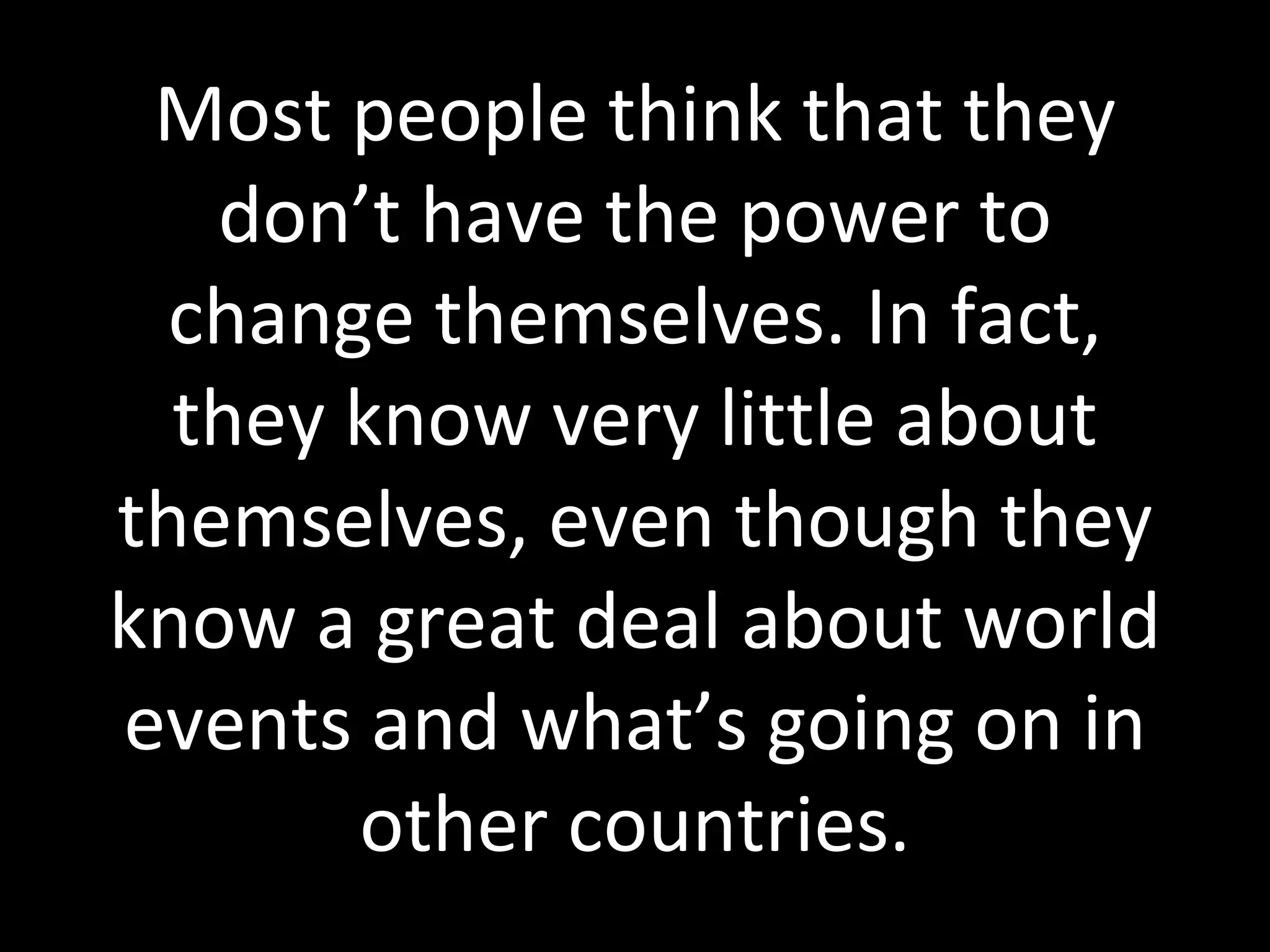 Most people think that they don’t have the power to change themselves. In fact, they know very little about themselves, even though they know a great deal about world events and what’s going on in other countries. 