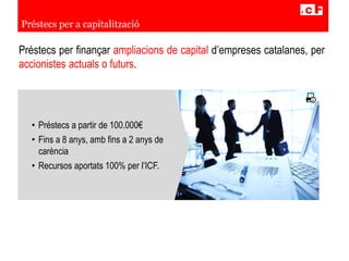 Préstecs per finançar ampliacions de capital d’empreses catalanes, per
accionistes actuals o futurs.
Préstecs per a capitalització
• Préstecs a partir de 100.000€
• Fins a 8 anys, amb fins a 2 anys de
carència
• Recursos aportats 100% per l’ICF.
 