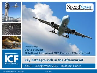 ICF International | icfi.com © ICF 2015 00
Key Battlegrounds in the Aftermarket
AISCT – 16 September 2015 – Toulouse, France
Presented by:
David Stewart
Global Lead, Aerospace & MRO Practice  ICF International
 