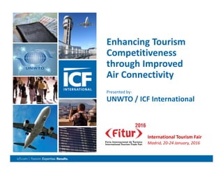 0
Enhancing Tourism 
Competitiveness 
through Improved 
Air Connectivity
Presented by: 
UNWTO / ICF International 
International Tourism Fair
Madrid, 20‐24 January, 2016
 