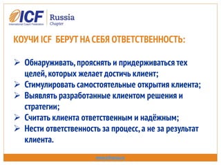 www.icfrussia.ru
КОУЧИ ICF БЕРУТ НА СЕБЯ ОТВЕТСТВЕННОСТЬ:
 Обнаруживать,прояснять и придерживаться тех
целей,которых желает достичь клиент;
 Стимулировать самостоятельные открытия клиента;
 Выявлять разработанные клиентом решения и
стратегии;
 Считать клиента ответственным и надёжным;
 Нести ответственность за процесс,а не за результат
клиента.
 