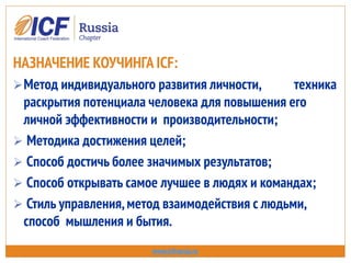 НАЗНАЧЕНИЕ КОУЧИНГА ICF:
Метод индивидуального развития личности, техника
раскрытия потенциала человека для повышения его
личной эффективности и производительности;
 Методика достижения целей;
 Способ достичь более значимых результатов;
 Способ открывать самое лучшее в людях и командах;
 Стиль управления,метод взаимодействия с людьми,
способ мышления и бытия.
www.icfrussia.ru
 