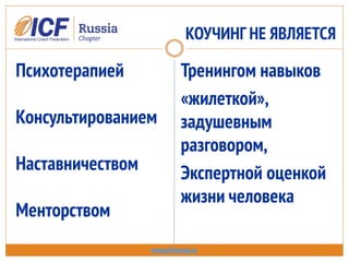 КОУЧИНГ НЕ ЯВЛЯЕТСЯ
www.icfrussia.ru
Психотерапией
Консультированием
Наставничеством
Менторством
Тренингом навыков
«жилеткой»,
задушевным
разговором,
Экспертной оценкой
жизни человека
 