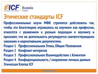 Этические стандарты ICF
Профессиональные коучи МФК стремятся действовать так,
чтобы это благотворно отражалось на коучинге как профессии,
относятся с уважением к разным подходам к коучингу и
признают, что их деятельность регулируется соответствующими
законами и нормативными документами.
Раздел 1 Профессиональная Этика,Общие Положения
Раздел 2 Конфликт интересов
Раздел 3 Профессиональное Взаимодействие с Клиентом
Раздел 4 Конфиденциальность / сохранение личных данных
Этическая Клятва ICF
www.icfrussia.ru
 