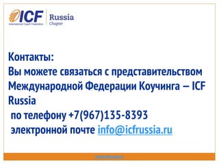 Контакты:
Вы можете связаться с представительством
Международной Федерации Коучинга —ICF
Russia
по телефону +7(967)135-8393
электронной почте info@icfrussia.ru
www.icfrussia.ru
 