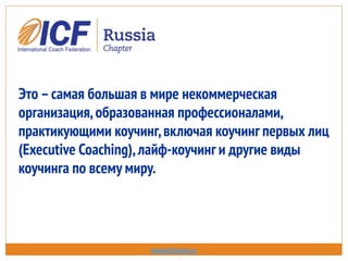 Это –самая большая в мире некоммерческая
организация,образованная профессионалами,
практикующими коучинг,включая коучинг первых лиц
(Executive Coaching),лайф-коучинг и другие виды
коучинга по всему миру.
www.icfrussia.ru
 