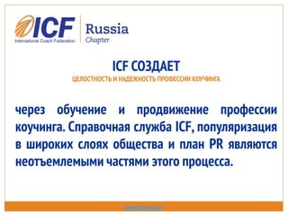 ICF СОЗДАЕТ
ЦЕЛОСТНОСТЬ И НАДЕЖНОСТЬ ПРОФЕССИИ КОУЧИНГА
через обучение и продвижение профессии
коучинга. Справочная служба ICF, популяризация
в широких слоях общества и план PR являются
неотъемлемыми частями этого процесса.
www.icfrussia.ru
 