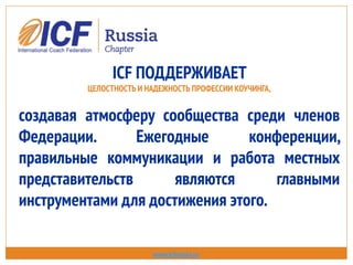 ICF ПОДДЕРЖИВАЕТ
ЦЕЛОСТНОСТЬ И НАДЕЖНОСТЬ ПРОФЕССИИ КОУЧИНГА,
создавая атмосферу сообщества среди членов
Федерации. Ежегодные конференции,
правильные коммуникации и работа местных
представительств являются главными
инструментами для достижения этого.
www.icfrussia.ru
 