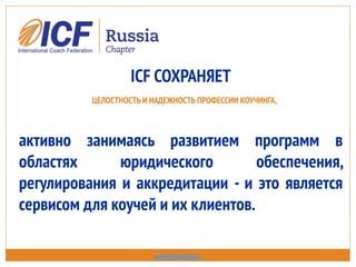 ICF СОХРАНЯЕТ
ЦЕЛОСТНОСТЬ И НАДЕЖНОСТЬ ПРОФЕССИИ КОУЧИНГА,
активно занимаясь развитием программ в
областях юридического обеспечения,
регулирования и аккредитации - и это является
сервисом для коучей и их клиентов.
www.icfrussia.ru
 
