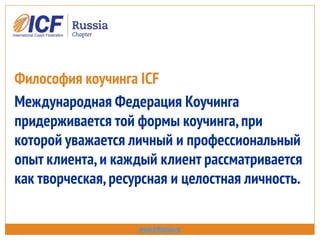 Философия коучинга ICF
Международная Федерация Коучинга
придерживается той формы коучинга,при
которой уважается личный и профессиональный
опыт клиента,и каждый клиент рассматривается
как творческая,ресурсная и целостная личность.
www.icfrussia.ru
 