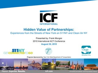 Hidden Value of Partnerships:
Experiences from the Streets of New York on 511NY and Clean Air NY

                         Presented by: Frank Mongioi
                      2010 International ACT Conference
                               August 30, 2010




              Programs Sponsored by: New York State Department of Transportation




                                                                             ICF Proprietary and Confidential – Do Not Copy, Distribute, or Disclose
 