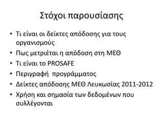 Στόχοι παρουσίασης 
• Τι είναι οι δείκτες απόδοσης για τους 
οργανισμούς 
• Πως μετριέται η απόδοση στη ΜΕΘ 
• Τι είναι το PROSAFE 
• Περιγραφή προγράμματος 
• Δείκτες απόδοσης ΜΕΘ Λευκωσίας 2011-2012 
• Χρήση και σημασία των δεδομένων που 
συλλέγονται 
 