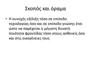 Σκοπός και όραμα 
• Η συνεχής εξέλιξη τόσο σε επίπεδο 
τεχνολογίας όσο και σε επίπεδο γνώσης έτσι 
ώστε να παρέχεται η μέγιστη δυνατή 
ποιότητα φροντίδας τόσο στους ασθενείς όσο 
και στις οικογένειες τους 
 