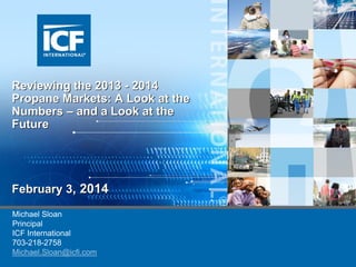 Reviewing the 2013 - 2014
Propane Markets: A Look at the
Numbers – and a Look at the
Future

February 3, 2014
Michael Sloan
Principal
ICF International
703-218-2758
Michael.Sloan@icfi.com

 