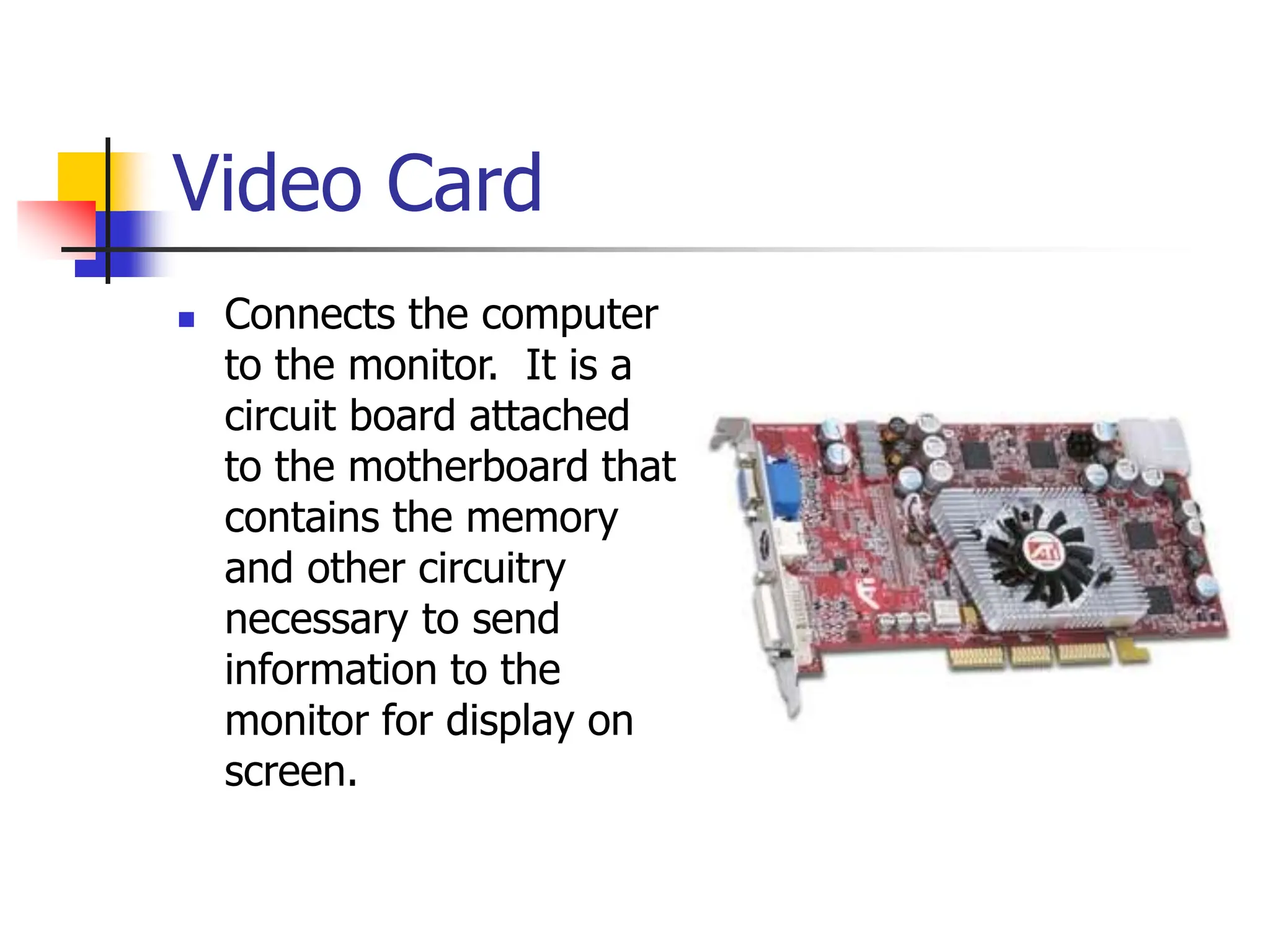 Video Card
 Connects the computer
to the monitor. It is a
circuit board attached
to the motherboard that
contains the memory
and other circuitry
necessary to send
information to the
monitor for display on
screen.
 