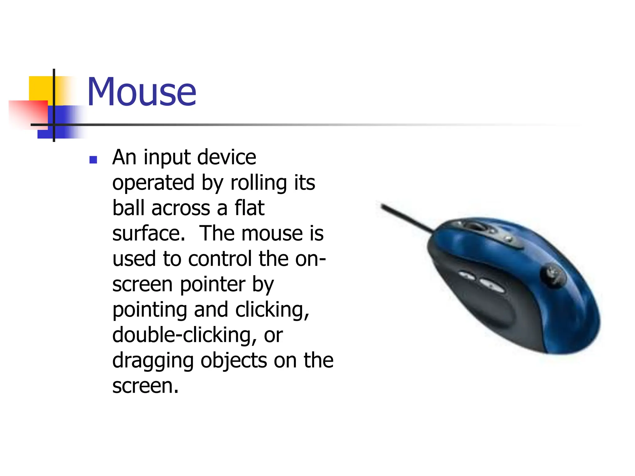 Mouse
 An input device
operated by rolling its
ball across a flat
surface. The mouse is
used to control the on-
screen pointer by
pointing and clicking,
double-clicking, or
dragging objects on the
screen.
 