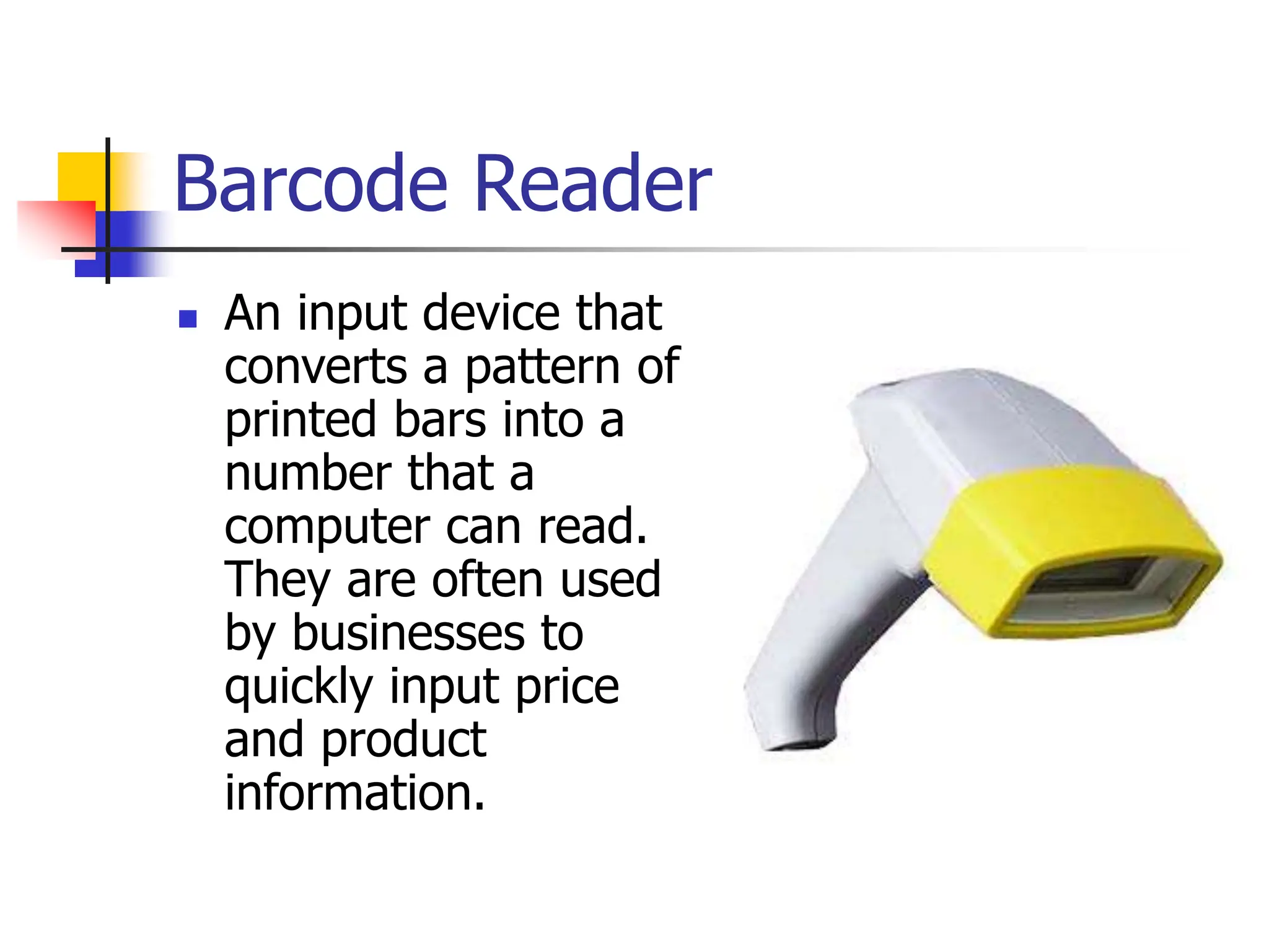 Barcode Reader
 An input device that
converts a pattern of
printed bars into a
number that a
computer can read.
They are often used
by businesses to
quickly input price
and product
information.
 