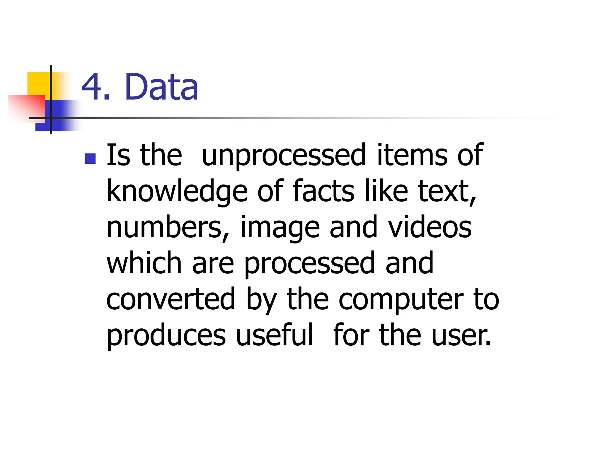 4. Data
 Is the unprocessed items of
knowledge of facts like text,
numbers, image and videos
which are processed and
converted by the computer to
produces useful for the user.
 