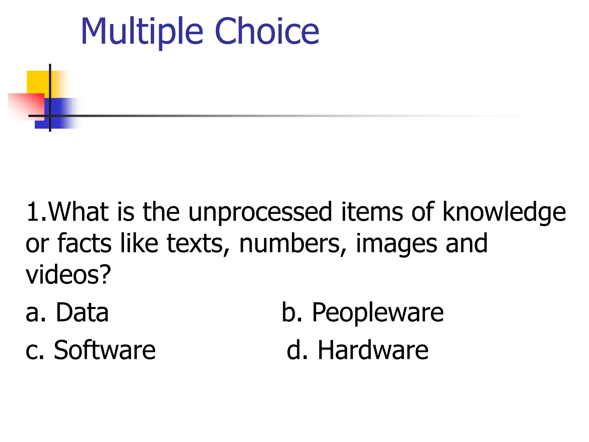 Multiple Choice
1.What is the unprocessed items of knowledge
or facts like texts, numbers, images and
videos?
a. Data b. Peopleware
c. Software d. Hardware
 