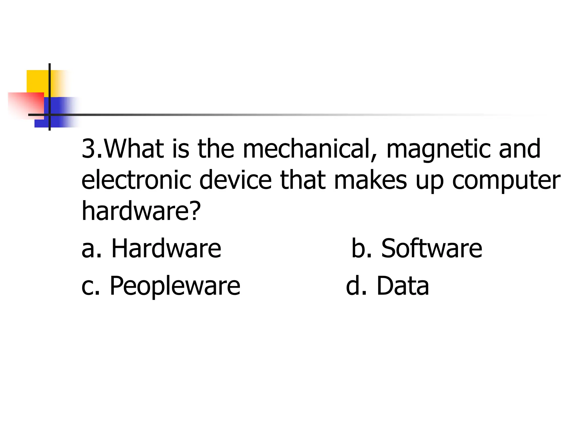 3.What is the mechanical, magnetic and
electronic device that makes up computer
hardware?
a. Hardware b. Software
c. Peopleware d. Data
 