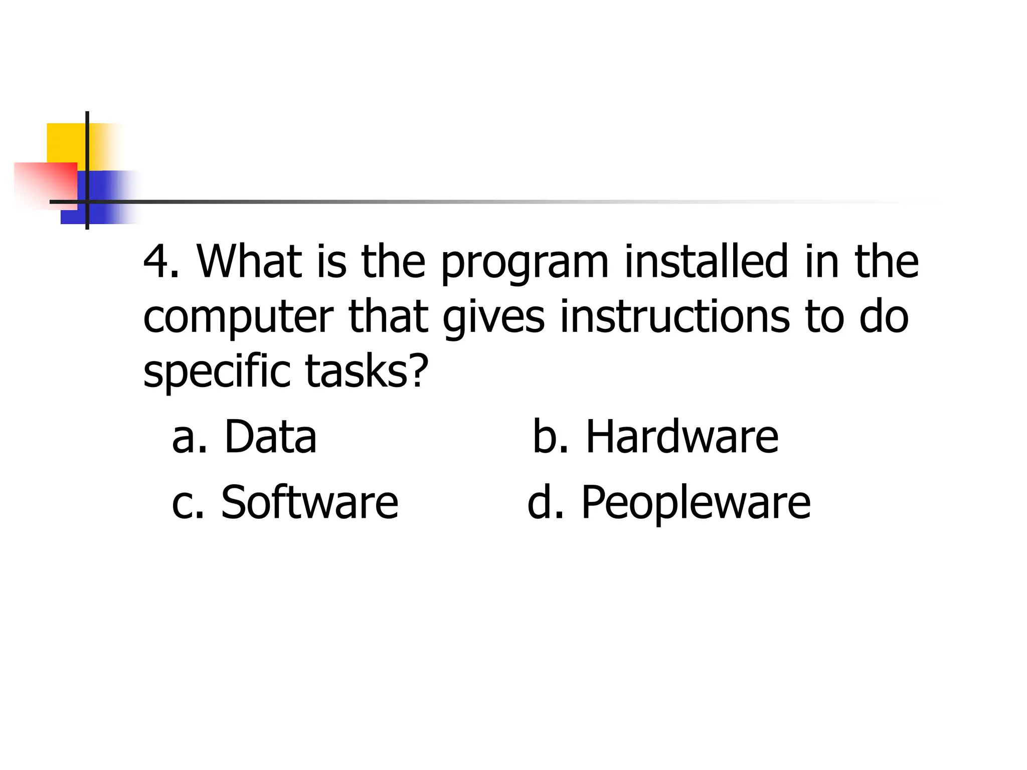 4. What is the program installed in the
computer that gives instructions to do
specific tasks?
a. Data b. Hardware
c. Software d. Peopleware
 