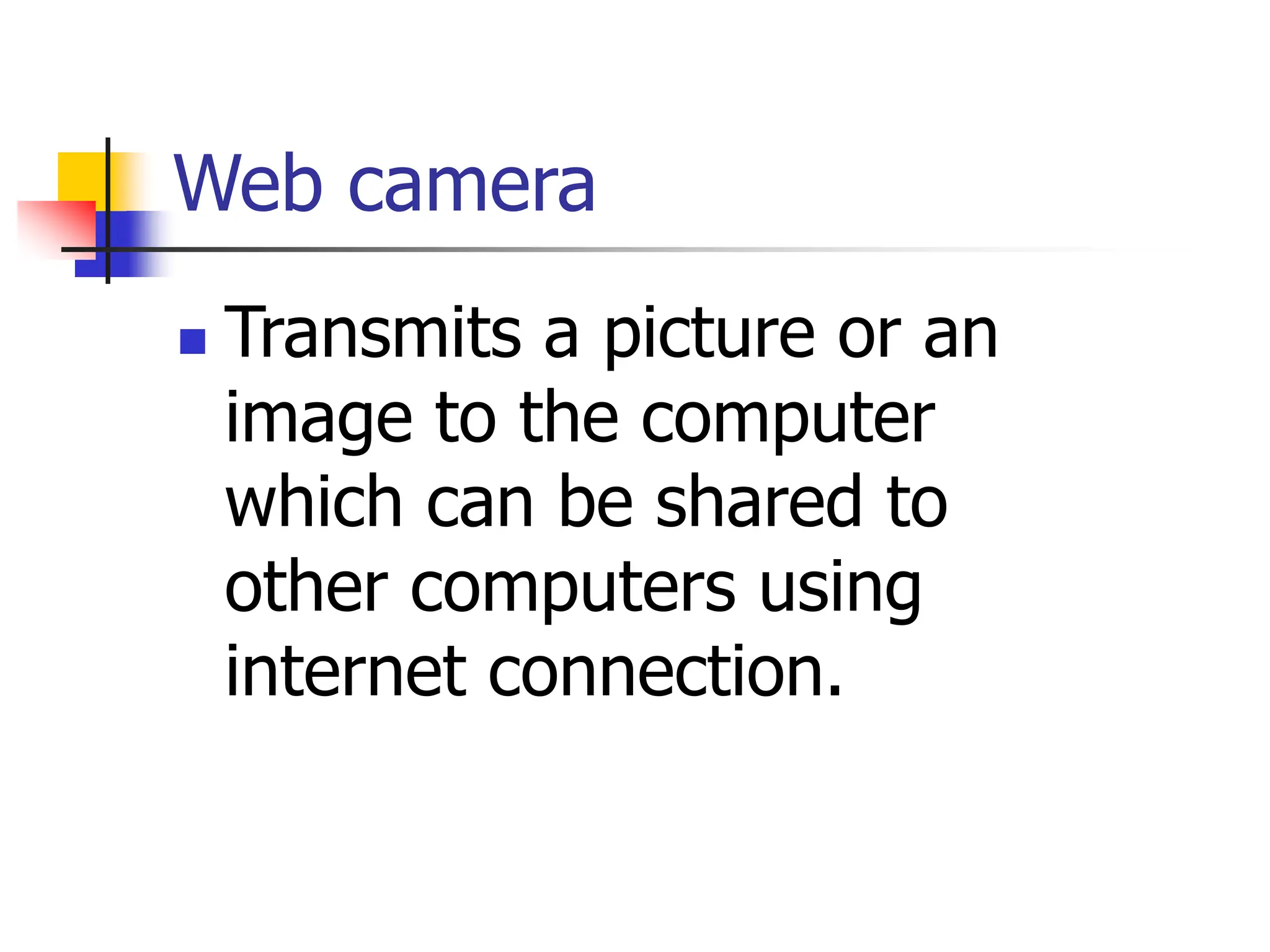 Web camera
 Transmits a picture or an
image to the computer
which can be shared to
other computers using
internet connection.
 