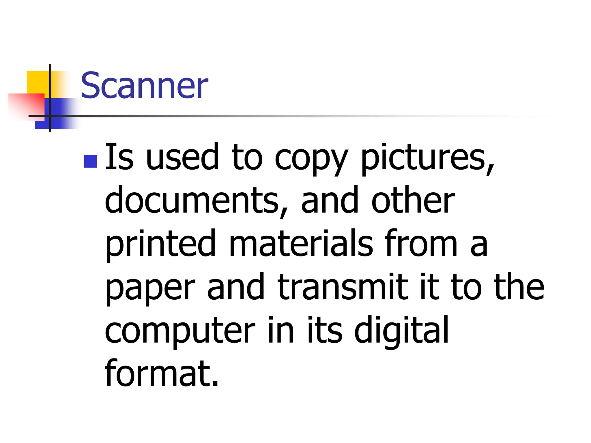 Scanner
 Is used to copy pictures,
documents, and other
printed materials from a
paper and transmit it to the
computer in its digital
format.
 